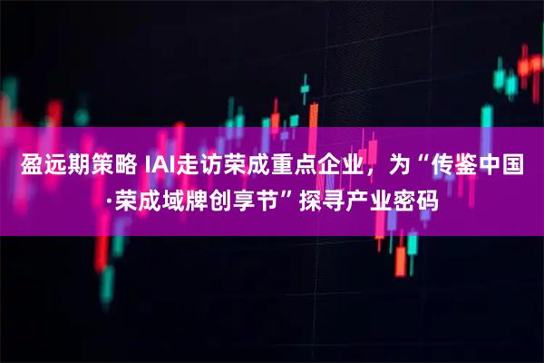 盈远期策略 IAI走访荣成重点企业，为“传鉴中国·荣成域牌创享节”探寻产业密码