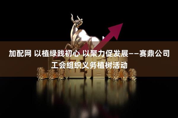 加配网 以植绿践初心 以聚力促发展——赛鼎公司工会组织义务植树活动