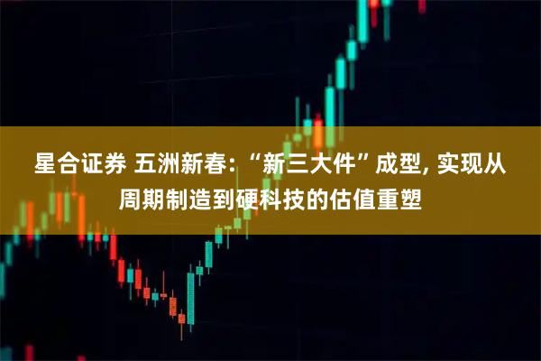 星合证券 五洲新春: “新三大件”成型, 实现从周期制造到硬科技的估值重塑