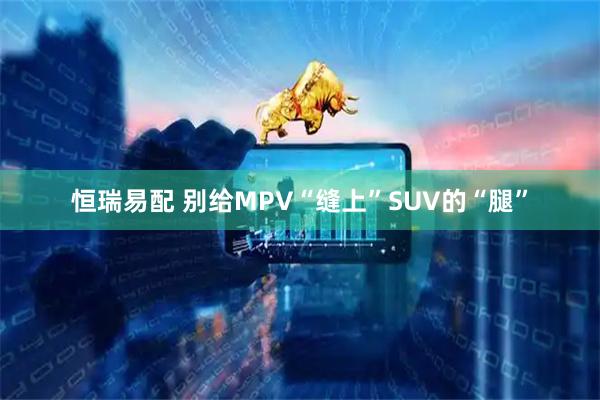 恒瑞易配 别给MPV“缝上”SUV的“腿”