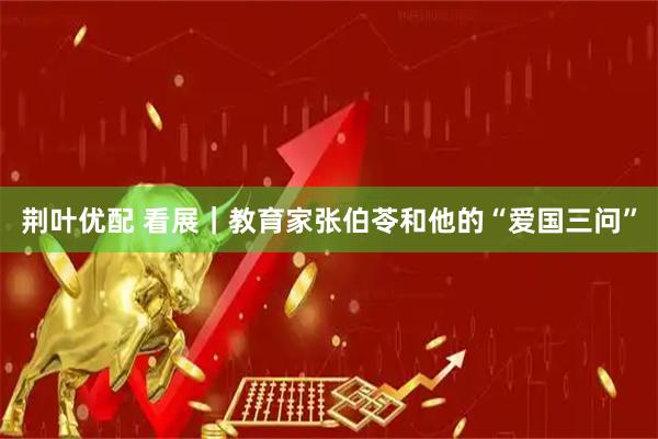 荆叶优配 看展｜教育家张伯苓和他的“爱国三问”