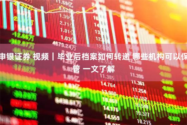 申银证券 视频｜毕业后档案如何转递 哪些机构可以保管 一文了解