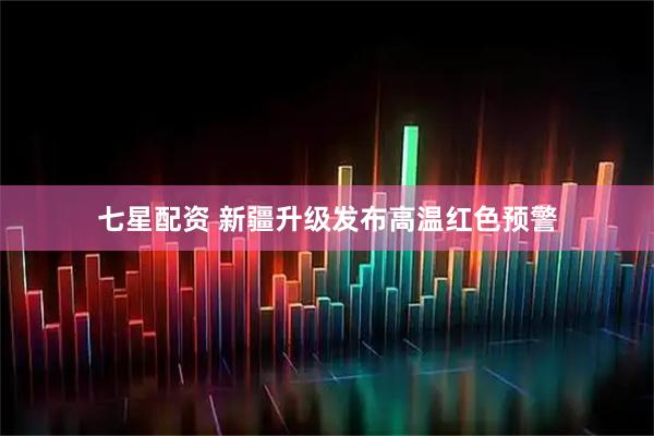 七星配资 新疆升级发布高温红色预警