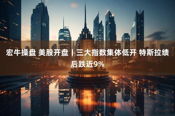 宏牛操盘 美股开盘丨三大指数集体低开 特斯拉绩后跌近9%