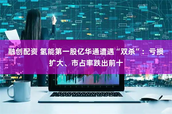 融创配资 氢能第一股亿华通遭遇“双杀”：亏损扩大、市占率跌出前十