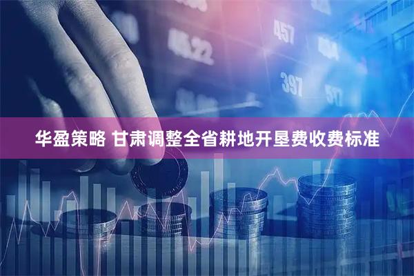 华盈策略 甘肃调整全省耕地开垦费收费标准