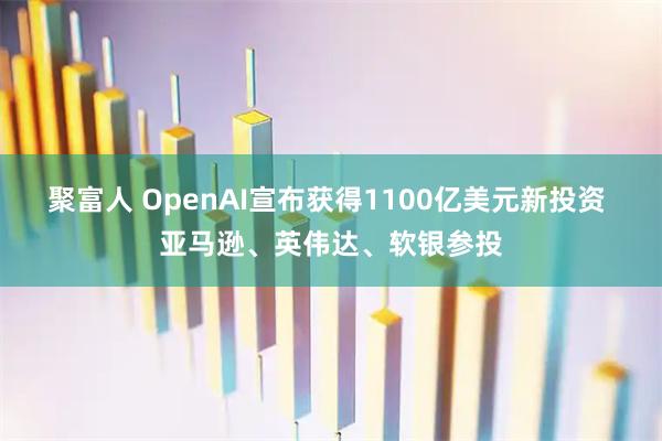 聚富人 OpenAI宣布获得1100亿美元新投资 亚马逊、英伟达、软银参投