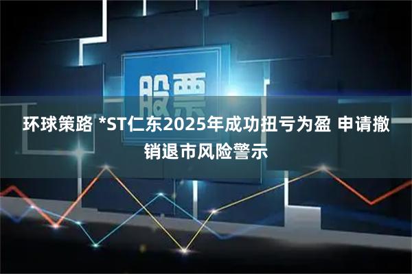 环球策路 *ST仁东2025年成功扭亏为盈 申请撤销退市风险警示
