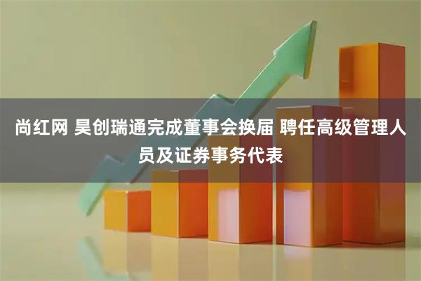 尚红网 昊创瑞通完成董事会换届 聘任高级管理人员及证券事务代表