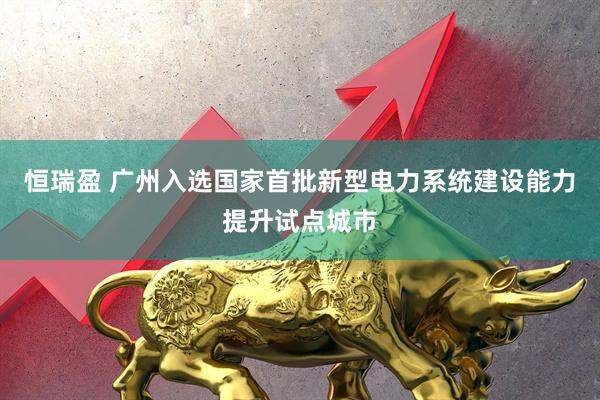 恒瑞盈 广州入选国家首批新型电力系统建设能力提升试点城市