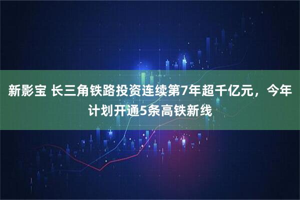 新影宝 长三角铁路投资连续第7年超千亿元，今年计划开通5条高铁新线