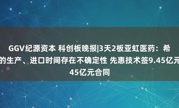 GGV纪源资本 科创板晚报|3天2板亚虹医药：希维她的生产、进口时间存在不确定性 先惠技术签9.45亿元合同