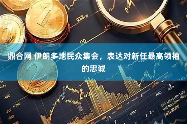 鼎合网 伊朗多地民众集会，表达对新任最高领袖的忠诚