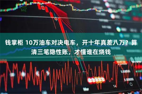钱掌柜 10万油车对决电车，开十年真差八万？算清三笔隐性账，才懂谁在烧钱