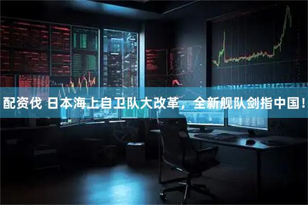 配资伐 日本海上自卫队大改革，全新舰队剑指中国！