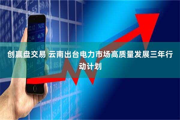 创赢盘交易 云南出台电力市场高质量发展三年行动计划