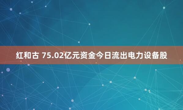 红和古 75.02亿元资金今日流出电力设备股