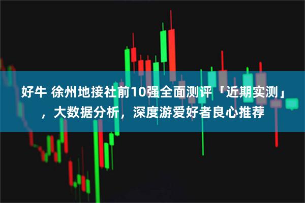 好牛 徐州地接社前10强全面测评「近期实测」，大数据分析，深度游爱好者良心推荐