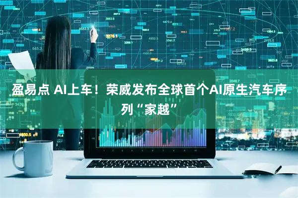 盈易点 AI上车！荣威发布全球首个AI原生汽车序列“家越”