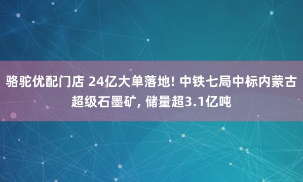 骆驼优配门店 24亿大单落地! 中铁七局中标内蒙古超级石墨矿, 储量超3.1亿吨