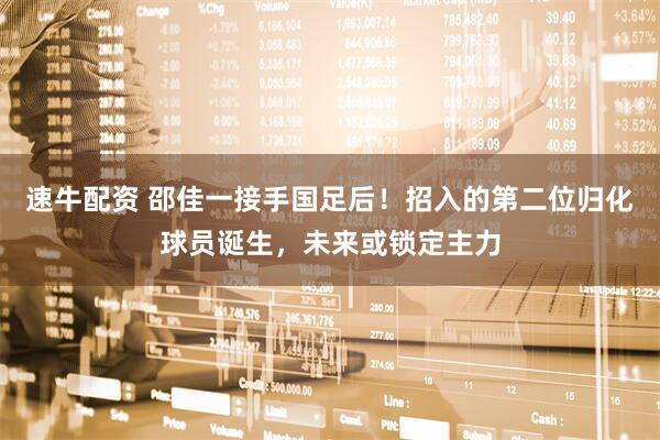 速牛配资 邵佳一接手国足后！招入的第二位归化球员诞生，未来或锁定主力