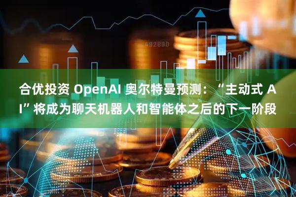 合优投资 OpenAI 奥尔特曼预测：“主动式 AI”将成为聊天机器人和智能体之后的下一阶段