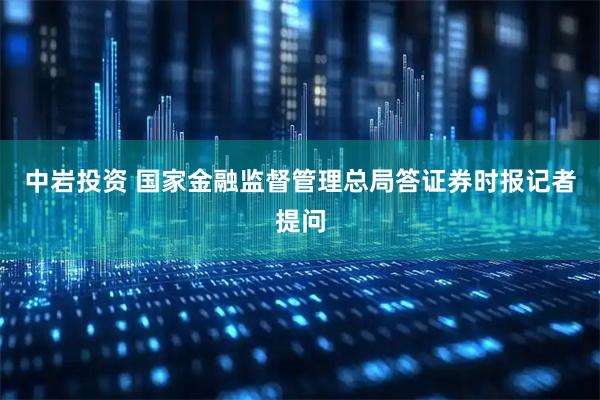 中岩投资 国家金融监督管理总局答证券时报记者提问