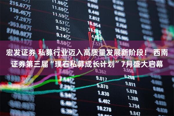宏发证券 私募行业迈入高质量发展新阶段！ 西南证券第三届“璞石私募成长计划”7月盛大启幕