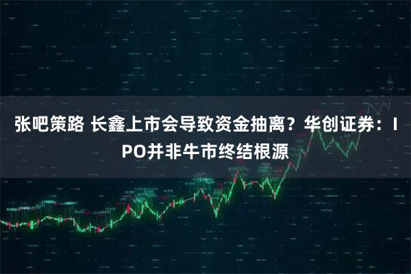 张吧策路 长鑫上市会导致资金抽离？华创证券：IPO并非牛市终结根源