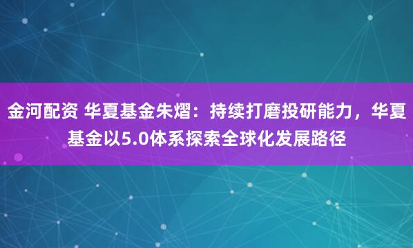 金河配资 华夏基金朱熠：持续打磨投研能力，华夏基金以5.0体系探索全球化发展路径