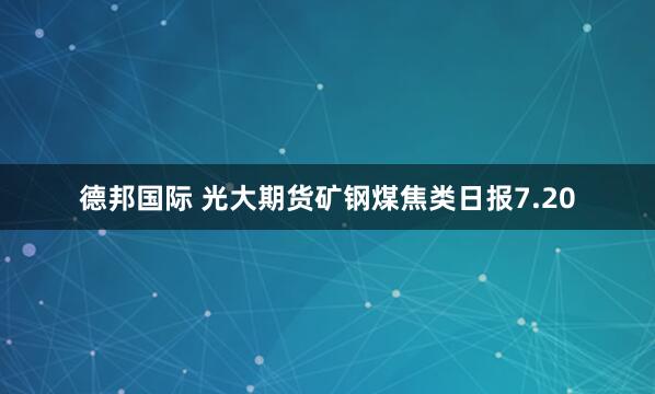 德邦国际 光大期货矿钢煤焦类日报7.20