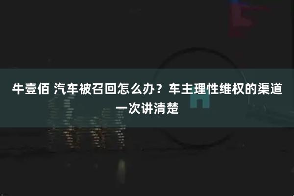 牛壹佰 汽车被召回怎么办？车主理性维权的渠道一次讲清楚