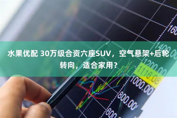 水果优配 30万级合资六座SUV，空气悬架+后轮转向，适合家用？